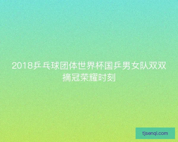 2018乒乓球团体世界杯国乒男女队双双摘冠荣耀时刻