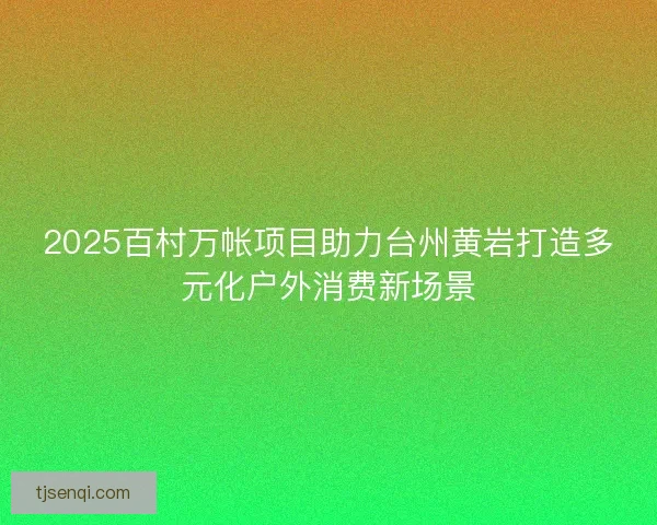 2025百村万帐项目助力台州黄岩打造多元化户外消费新场景