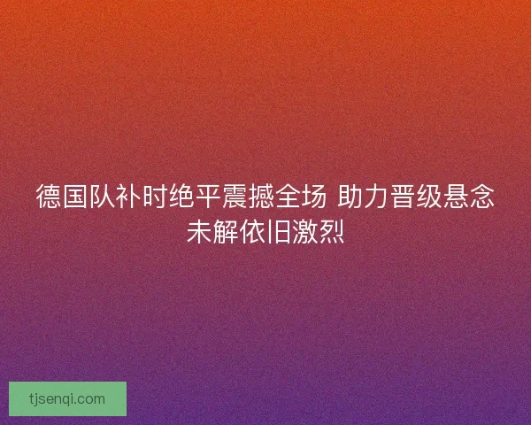 德国队补时绝平震撼全场 助力晋级悬念未解依旧激烈