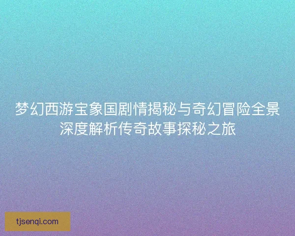 梦幻西游宝象国剧情揭秘与奇幻冒险全景深度解析传奇故事探秘之旅