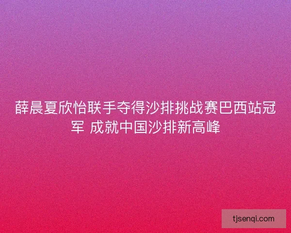 薛晨夏欣怡联手夺得沙排挑战赛巴西站冠军 成就中国沙排新高峰