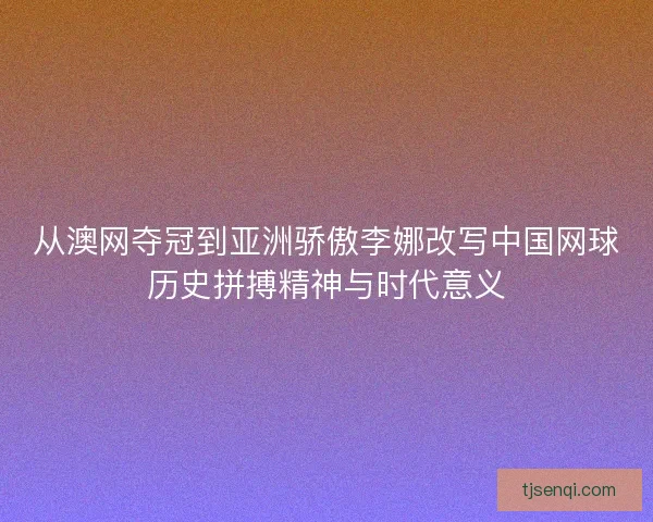 从澳网夺冠到亚洲骄傲李娜改写中国网球历史拼搏精神与时代意义