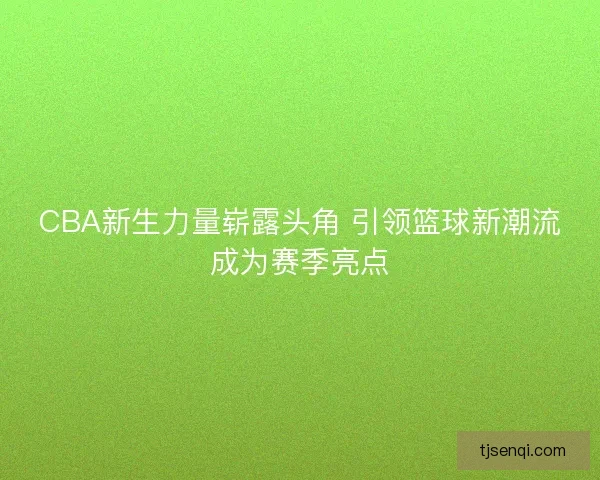 CBA新生力量崭露头角 引领篮球新潮流成为赛季亮点