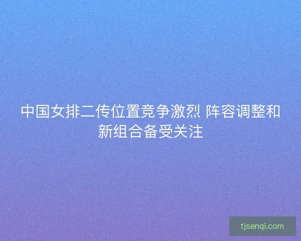 中国女排二传位置竞争激烈 阵容调整和新组合备受关注